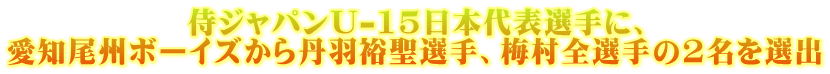 侍ジャパンU-15日本代表選手に、 愛知尾州ボーイズから丹羽裕聖選手、梅村全選手の2名を選出