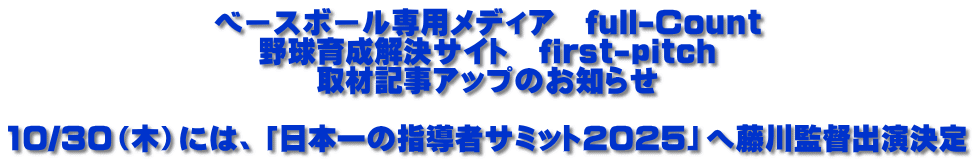 ベースボール専用メディア　full-Count 野球育成解決サイト　first-pitch 取材記事アップのお知らせ  10/30（木）には、「日本一の指導者サミット2025」へ藤川監督出演決定