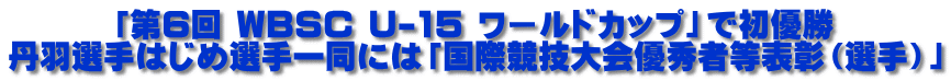 「第6回 WBSC U-15 ワールドカップ」で初優勝 丹羽選手はじめ選手一同には「国際競技大会優秀者等表彰（選手）」